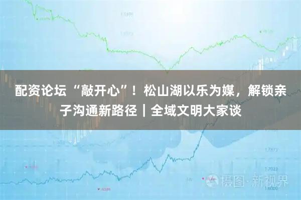 配资论坛 “敲开心”！松山湖以乐为媒，解锁亲子沟通新路径｜全域文明大家谈