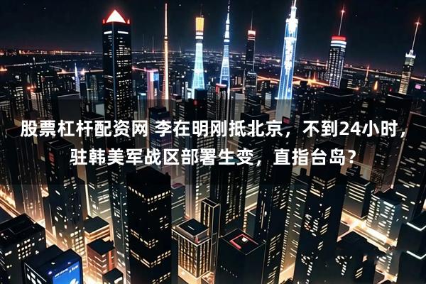 股票杠杆配资网 李在明刚抵北京，不到24小时，驻韩美军战区部署生变，直指台岛？