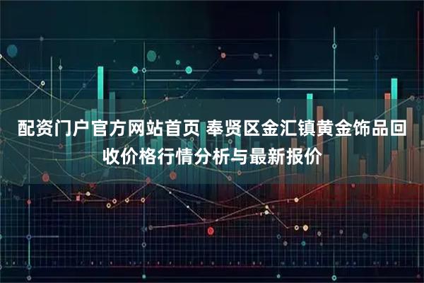 配资门户官方网站首页 奉贤区金汇镇黄金饰品回收价格行情分析与最新报价