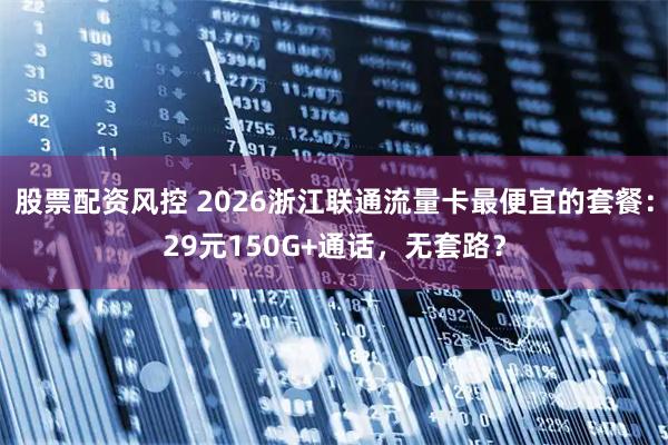股票配资风控 2026浙江联通流量卡最便宜的套餐：29元150G+通话，无套路？